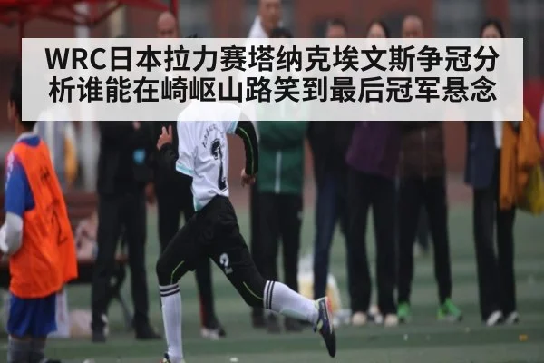 WRC日本拉力赛塔纳克埃文斯争冠分析谁能在崎岖山路笑到最后冠军悬念(kaiyun.com)